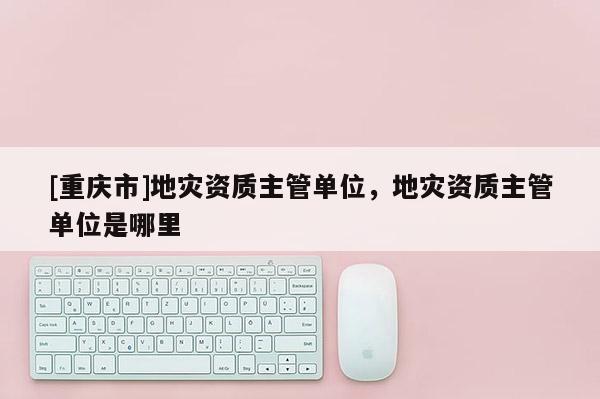 [重慶市]地災資質主管單位，地災資質主管單位是哪里