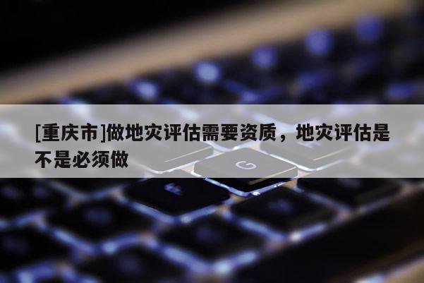 [重慶市]做地災評估需要資質，地災評估是不是必須做