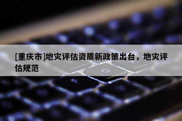 [重慶市]地災評估資質新政策出臺，地災評估規范