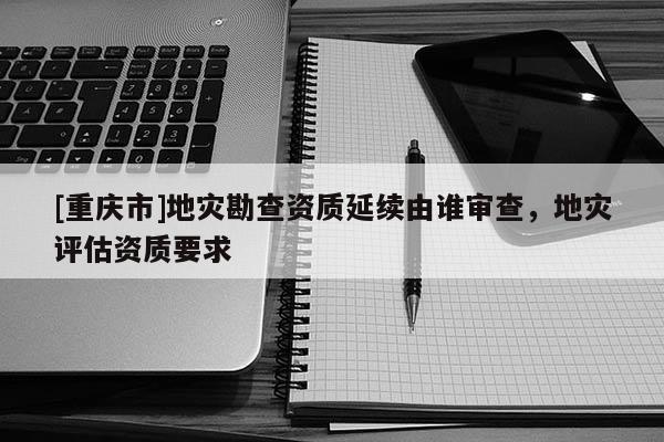 [重慶市]地災勘查資質(zhì)延續(xù)由誰審查，地災評估資質(zhì)要求