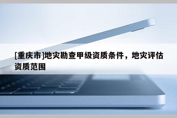 [重慶市]地災勘查甲級資質條件，地災評估資質范圍