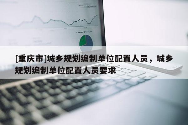[重慶市]城鄉規劃編制單位配置人員，城鄉規劃編制單位配置人員要求