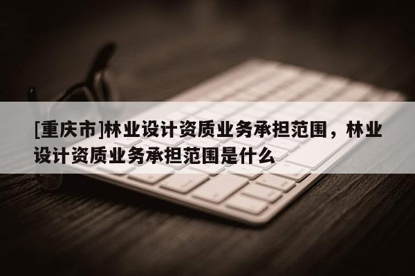 [重慶市]林業設計資質業務承擔范圍，林業設計資質業務承擔范圍是什么