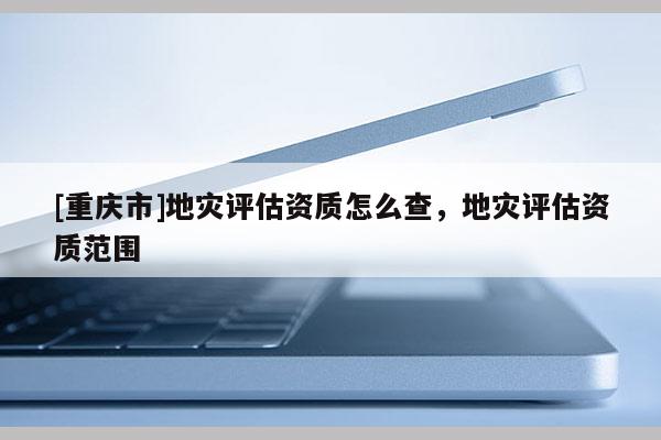 [重慶市]地災評估資質(zhì)怎么查，地災評估資質(zhì)范圍