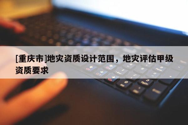 [重慶市]地災(zāi)資質(zhì)設(shè)計范圍，地災(zāi)評估甲級資質(zhì)要求