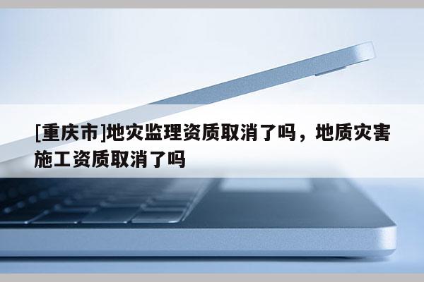 [重慶市]地災監理資質取消了嗎，地質災害施工資質取消了嗎
