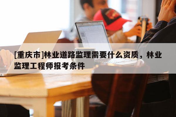 [重慶市]林業(yè)道路監(jiān)理需要什么資質(zhì)，林業(yè)監(jiān)理工程師報(bào)考條件