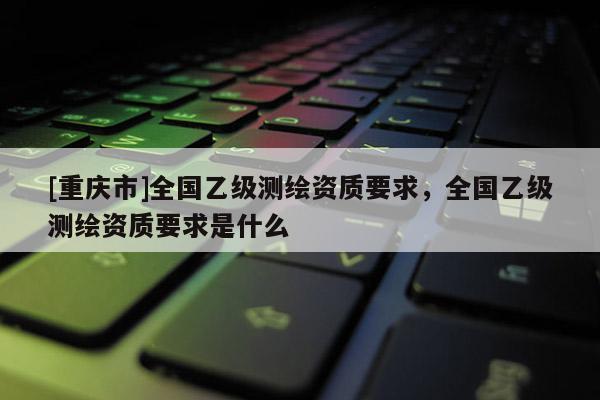 [重慶市]全國乙級測繪資質要求，全國乙級測繪資質要求是什么