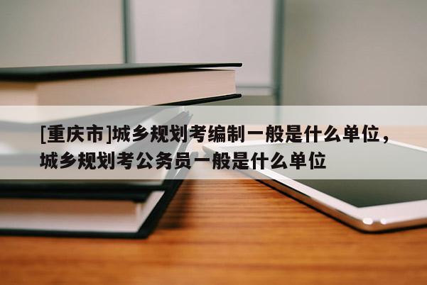 [重慶市]城鄉規劃考編制一般是什么單位，城鄉規劃考公務員一般是什么單位