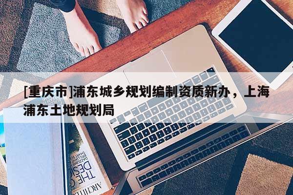 [重慶市]浦東城鄉規劃編制資質新辦，上海浦東土地規劃局
