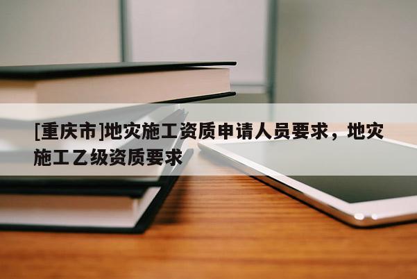 [重慶市]地災施工資質(zhì)申請人員要求，地災施工乙級資質(zhì)要求