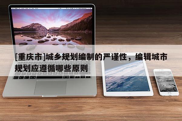 [重慶市]城鄉(xiāng)規(guī)劃編制的嚴(yán)謹(jǐn)性，編輯城市規(guī)劃應(yīng)遵循哪些原則