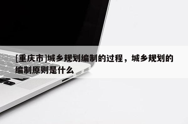 [重慶市]城鄉規劃編制的過程，城鄉規劃的編制原則是什么