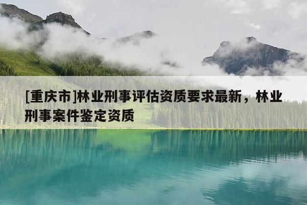 [重慶市]林業(yè)刑事評估資質(zhì)要求最新，林業(yè)刑事案件鑒定資質(zhì)
