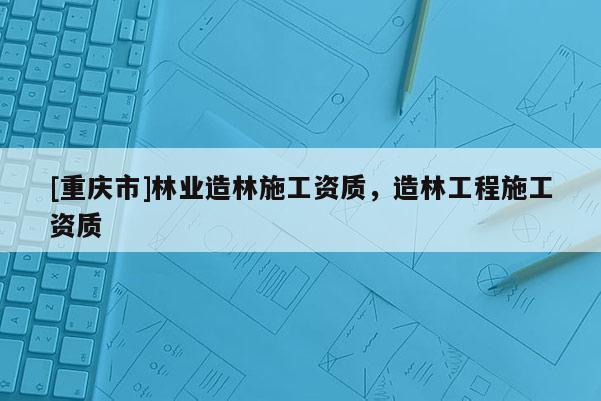 [重慶市]林業造林施工資質，造林工程施工資質