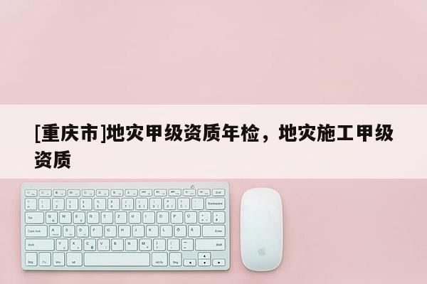[重慶市]地災(zāi)甲級(jí)資質(zhì)年檢，地災(zāi)施工甲級(jí)資質(zhì)
