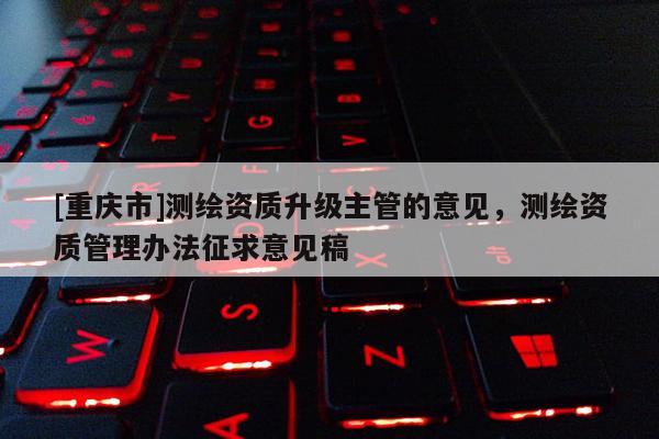 [重慶市]測繪資質升級主管的意見，測繪資質管理辦法征求意見稿