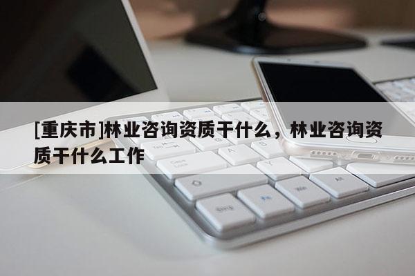 [重慶市]林業咨詢資質干什么，林業咨詢資質干什么工作