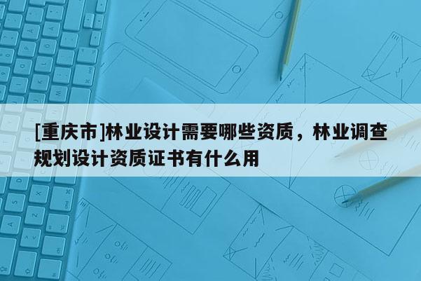 [重慶市]林業(yè)設(shè)計(jì)需要哪些資質(zhì)，林業(yè)調(diào)查規(guī)劃設(shè)計(jì)資質(zhì)證書有什么用