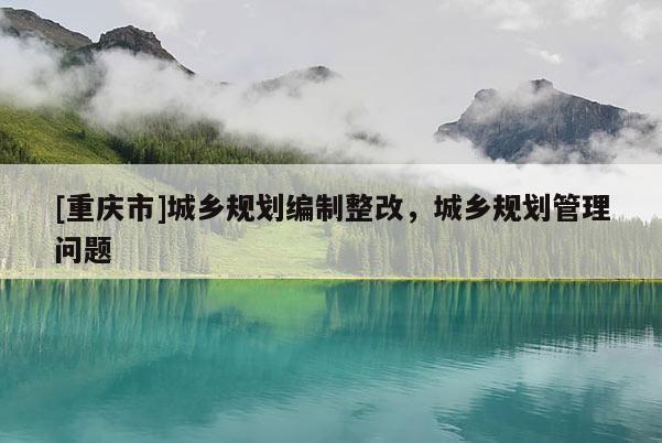 [重慶市]城鄉(xiāng)規(guī)劃編制整改，城鄉(xiāng)規(guī)劃管理問題
