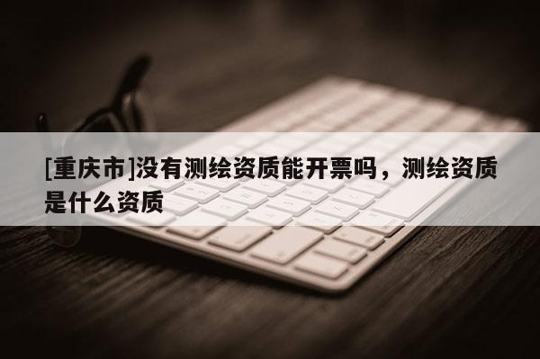 [重慶市]沒有測繪資質能開票嗎，測繪資質是什么資質