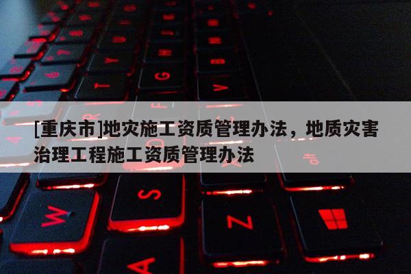 [重慶市]地災施工資質管理辦法，地質災害治理工程施工資質管理辦法