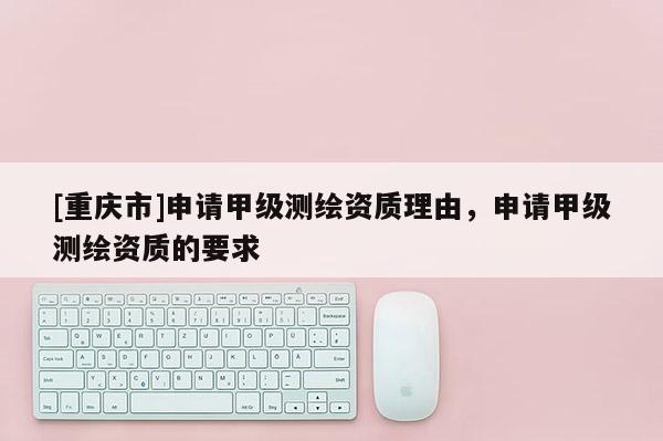 [重慶市]申請甲級測繪資質理由，申請甲級測繪資質的要求