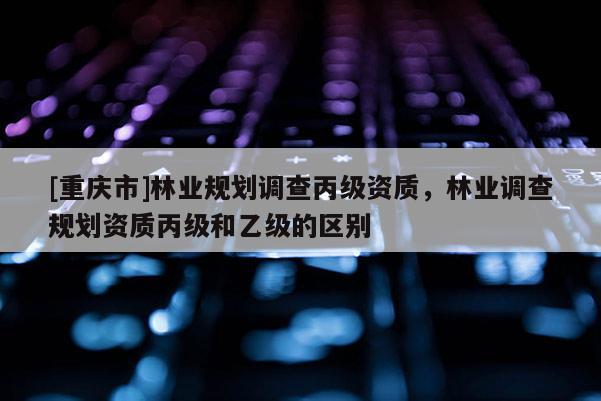 [重慶市]林業規劃調查丙級資質，林業調查規劃資質丙級和乙級的區別