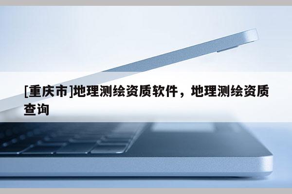 [重慶市]地理測繪資質軟件，地理測繪資質查詢