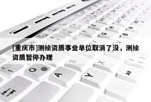 [重慶市]測繪資質(zhì)事業(yè)單位取消了沒，測繪資質(zhì)暫停辦理