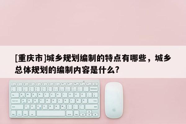 [重慶市]城鄉規劃編制的特點有哪些，城鄉總體規劃的編制內容是什么?