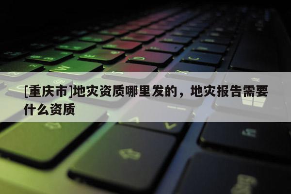 [重慶市]地災資質哪里發的，地災報告需要什么資質