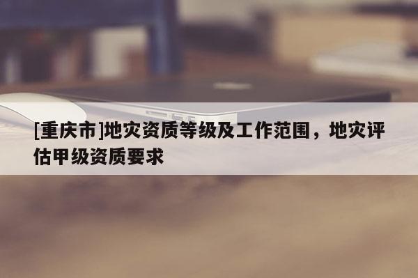 [重慶市]地災資質等級及工作范圍，地災評估甲級資質要求