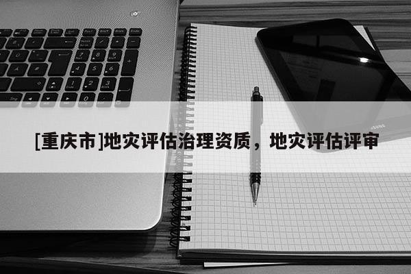 [重慶市]地災(zāi)評估治理資質(zhì)，地災(zāi)評估評審