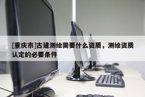 [重慶市]古建測繪需要什么資質，測繪資質認定的必要條件