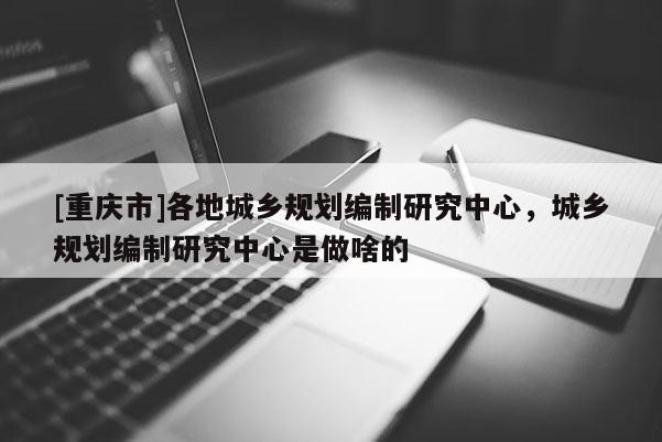 [重慶市]各地城鄉(xiāng)規(guī)劃編制研究中心，城鄉(xiāng)規(guī)劃編制研究中心是做啥的