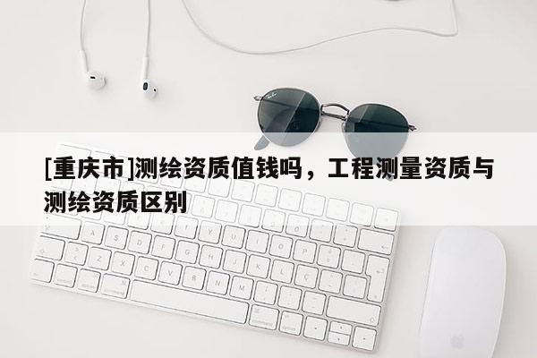 [重慶市]測繪資質值錢嗎，工程測量資質與測繪資質區別