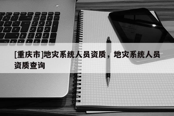 [重慶市]地災(zāi)系統(tǒng)人員資質(zhì)，地災(zāi)系統(tǒng)人員資質(zhì)查詢