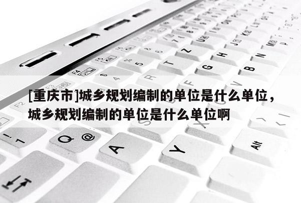 [重慶市]城鄉(xiāng)規(guī)劃編制的單位是什么單位，城鄉(xiāng)規(guī)劃編制的單位是什么單位啊