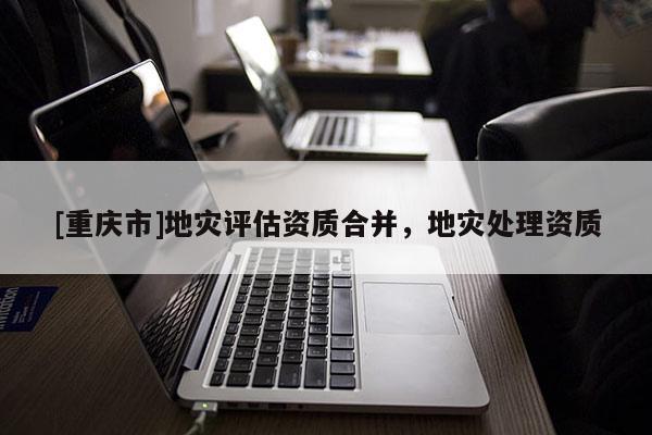 [重慶市]地災評估資質合并，地災處理資質