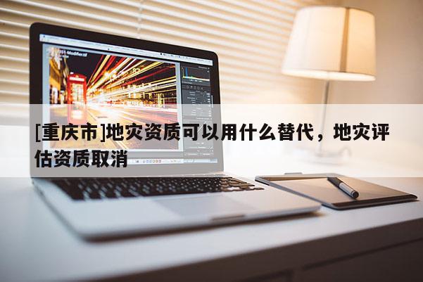 [重慶市]地災資質可以用什么替代，地災評估資質取消