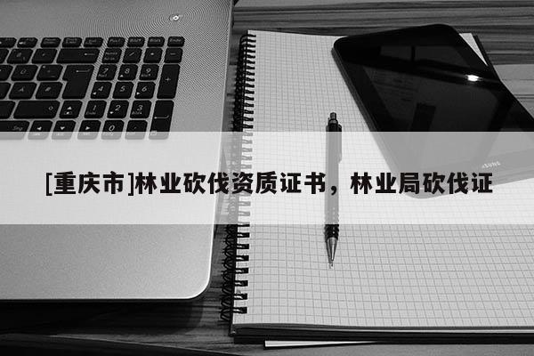 [重慶市]林業(yè)砍伐資質(zhì)證書，林業(yè)局砍伐證