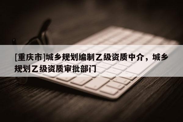 [重慶市]城鄉(xiāng)規(guī)劃編制乙級資質(zhì)中介，城鄉(xiāng)規(guī)劃乙級資質(zhì)審批部門