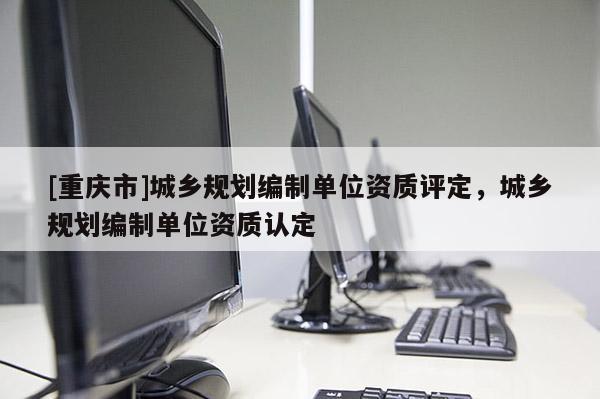 [重慶市]城鄉(xiāng)規(guī)劃編制單位資質(zhì)評定，城鄉(xiāng)規(guī)劃編制單位資質(zhì)認(rèn)定