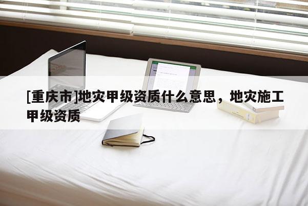 [重慶市]地災甲級資質什么意思，地災施工甲級資質