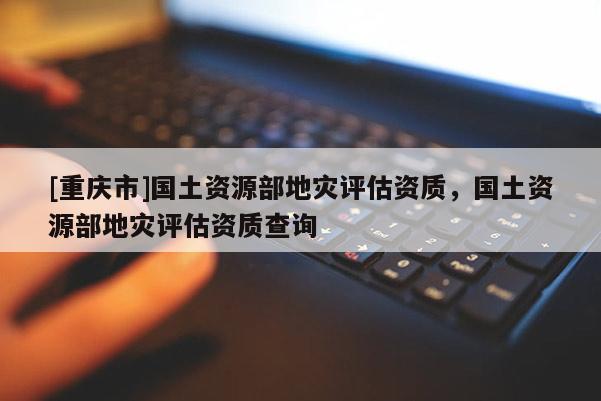 [重慶市]國土資源部地災評估資質，國土資源部地災評估資質查詢