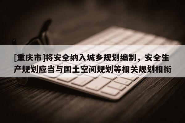 [重慶市]將安全納入城鄉(xiāng)規(guī)劃編制，安全生產(chǎn)規(guī)劃應(yīng)當(dāng)與國土空間規(guī)劃等相關(guān)規(guī)劃相銜