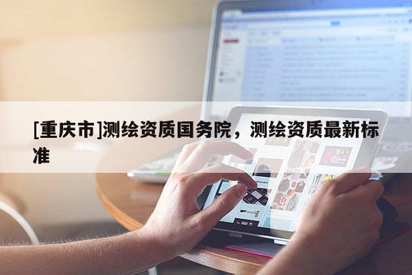 [重慶市]測繪資質國務院，測繪資質最新標準