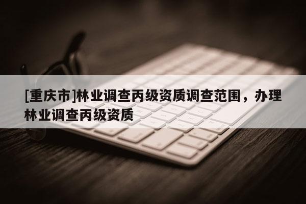 [重慶市]林業調查丙級資質調查范圍，辦理林業調查丙級資質