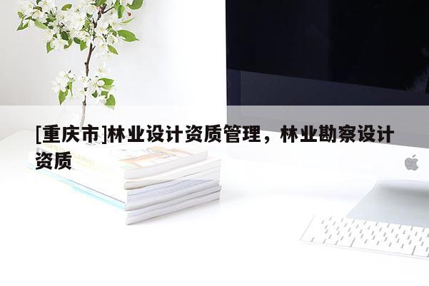 [重慶市]林業(yè)設(shè)計資質(zhì)管理，林業(yè)勘察設(shè)計資質(zhì)